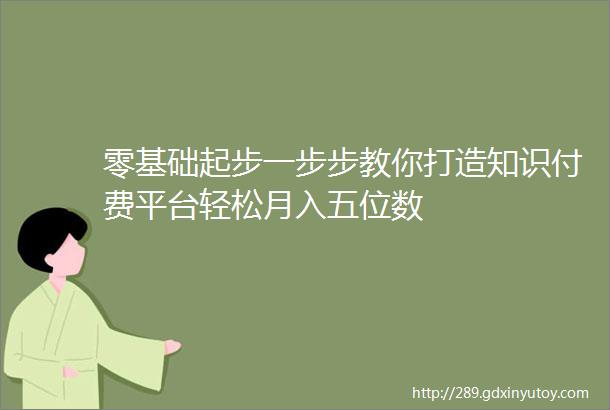 零基础起步一步步教你打造知识付费平台轻松月入五位数