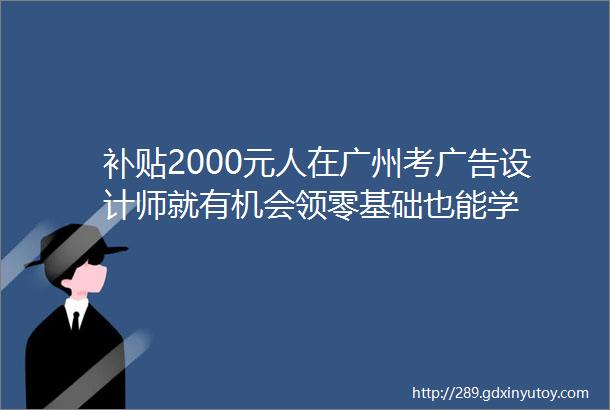 补贴2000元人在广州考广告设计师就有机会领零基础也能学