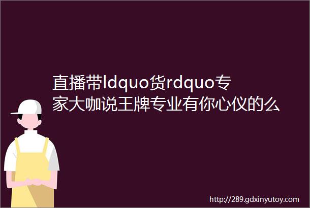 直播带ldquo货rdquo专家大咖说王牌专业有你心仪的么