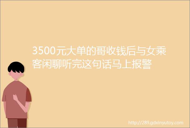 3500元大单的哥收钱后与女乘客闲聊听完这句话马上报警