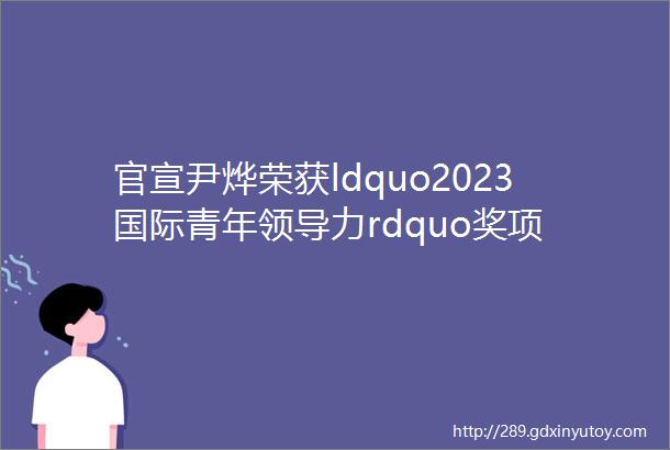 官宣尹烨荣获ldquo2023国际青年领导力rdquo奖项