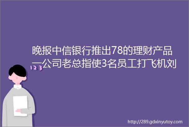 晚报中信银行推出78的理财产品一公司老总指使3名员工打飞机刘烨张涵予黄渤SM
